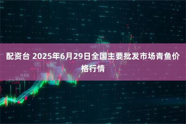 配资台 2025年6月29日全国主要批发市场青鱼价格行情