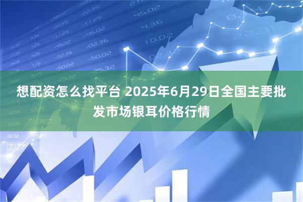 想配资怎么找平台 2025年6月29日全国主要批发市场银耳价格行情
