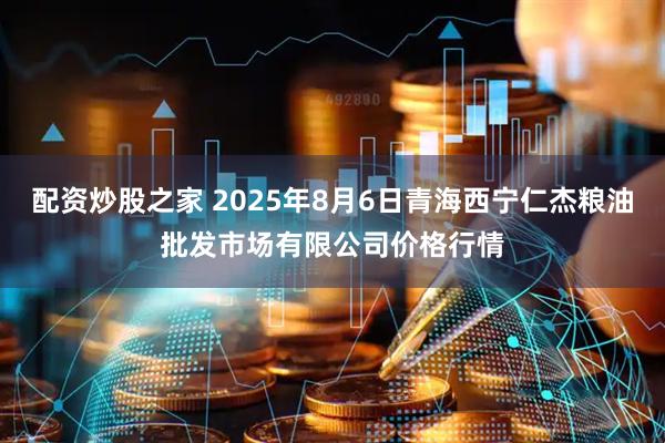 配资炒股之家 2025年8月6日青海西宁仁杰粮油批发市场有限公司价格行情
