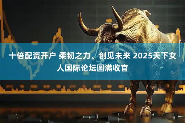 十倍配资开户 柔韧之力、创见未来 2025天下女人国际论坛圆满收官