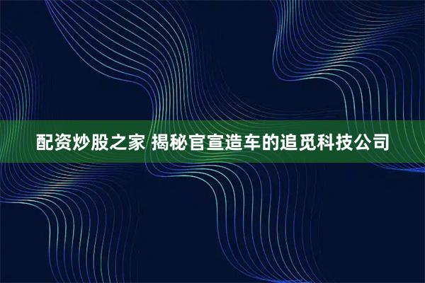 配资炒股之家 揭秘官宣造车的追觅科技公司