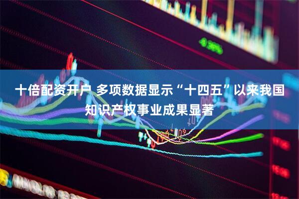 十倍配资开户 多项数据显示“十四五”以来我国知识产权事业成果显著