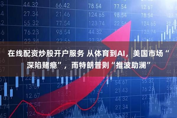 在线配资炒股开户服务 从体育到AI，美国市场“深陷赌瘾”，而特朗普则“推波助澜”