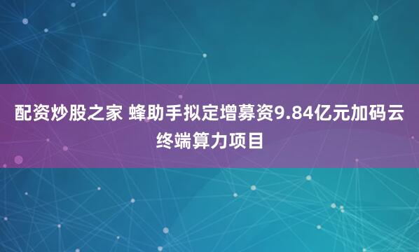 配资炒股之家 蜂助手拟定增募资9.84亿元加码云终端算力项目