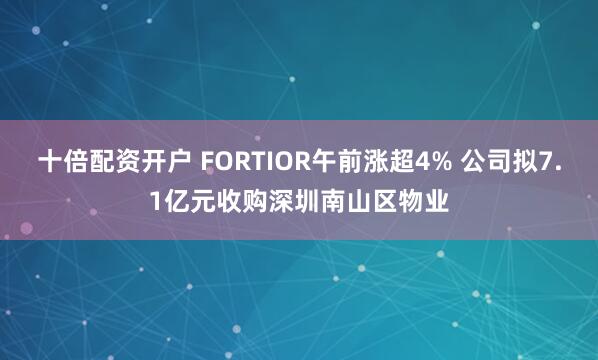 十倍配资开户 FORTIOR午前涨超4% 公司拟7.1亿元收购深圳南山区物业