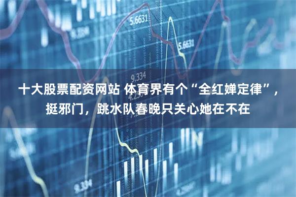 十大股票配资网站 体育界有个“全红婵定律”，挺邪门，跳水队春晚只关心她在不在