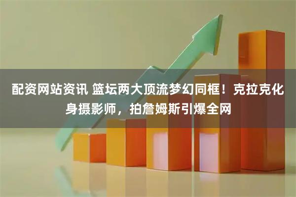 配资网站资讯 篮坛两大顶流梦幻同框！克拉克化身摄影师，拍詹姆斯引爆全网