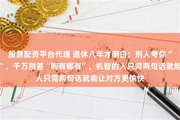 股票配资平台代理 退休八年才明白：别人夸你“看起来真年轻”，千万别答“哪有哪有”，机智的人只需两句话就能让对方更愉快