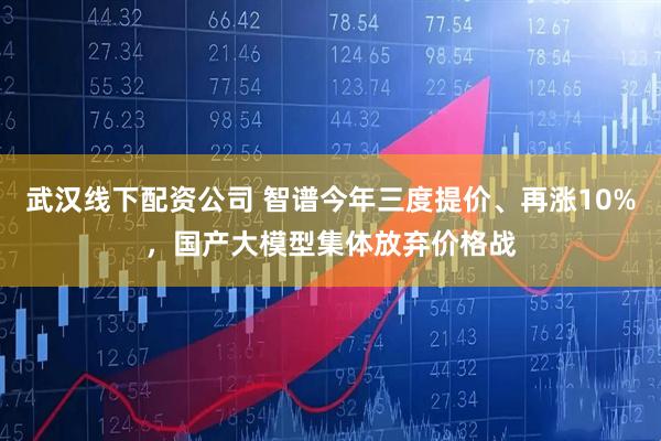 武汉线下配资公司 智谱今年三度提价、再涨10%，国产大模型集体放弃价格战