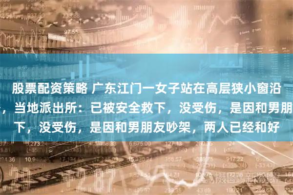 股票配资策略 广东江门一女子站在高层狭小窗沿，整个人暴露在楼体外，当地派出所：已被安全救下，没受伤，是因和男朋友吵架，两人已经和好