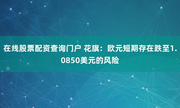 在线股票配资查询门户 花旗：欧元短期存在跌至1.0850美元的风险